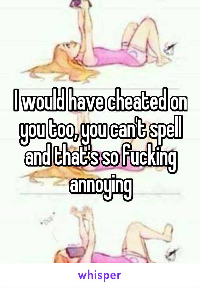I would have cheated on you too, you can't spell and that's so fucking annoying