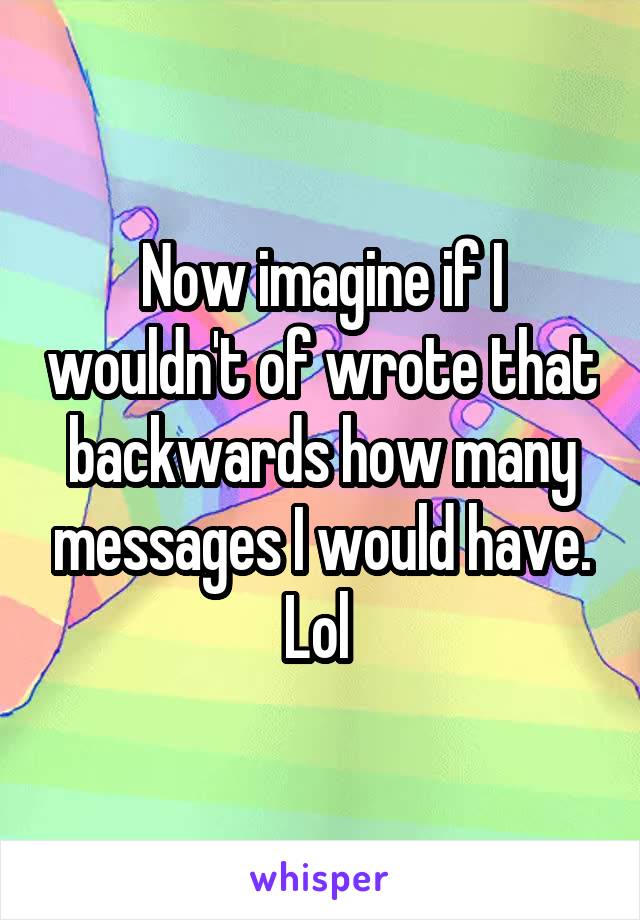 Now imagine if I wouldn't of wrote that backwards how many messages I would have. Lol 