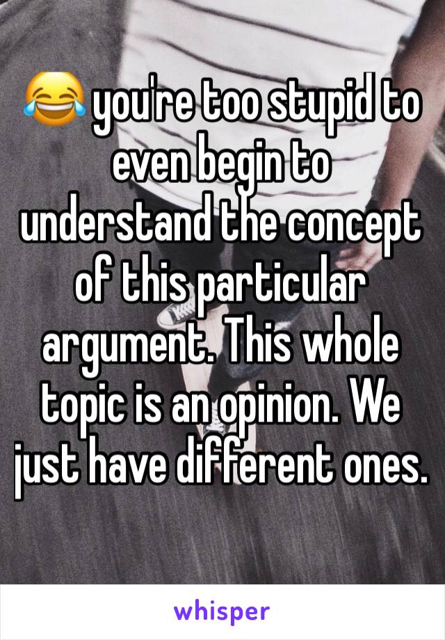 😂 you're too stupid to even begin to understand the concept of this particular argument. This whole topic is an opinion. We just have different ones. 