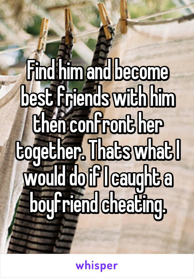 Find him and become best friends with him then confront her together. Thats what I would do if I caught a boyfriend cheating.