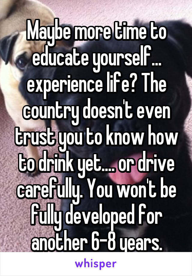 Maybe more time to educate yourself... experience life? The country doesn't even trust you to know how to drink yet.... or drive carefully. You won't be fully developed for another 6-8 years.