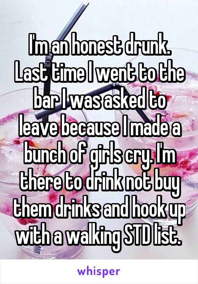 I'm an honest drunk. Last time I went to the bar I was asked to leave because I made a bunch of girls cry. I'm there to drink not buy them drinks and hook up with a walking STD list. 