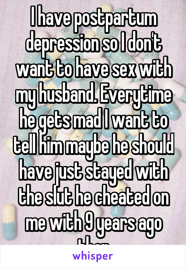 I have postpartum depression so I don't want to have sex with my husband. Everytime he gets mad I want to tell him maybe he should have just stayed with the slut he cheated on me with 9 years ago then