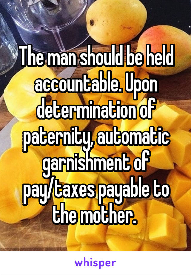 The man should be held accountable. Upon determination of paternity, automatic garnishment of pay/taxes payable to the mother. 