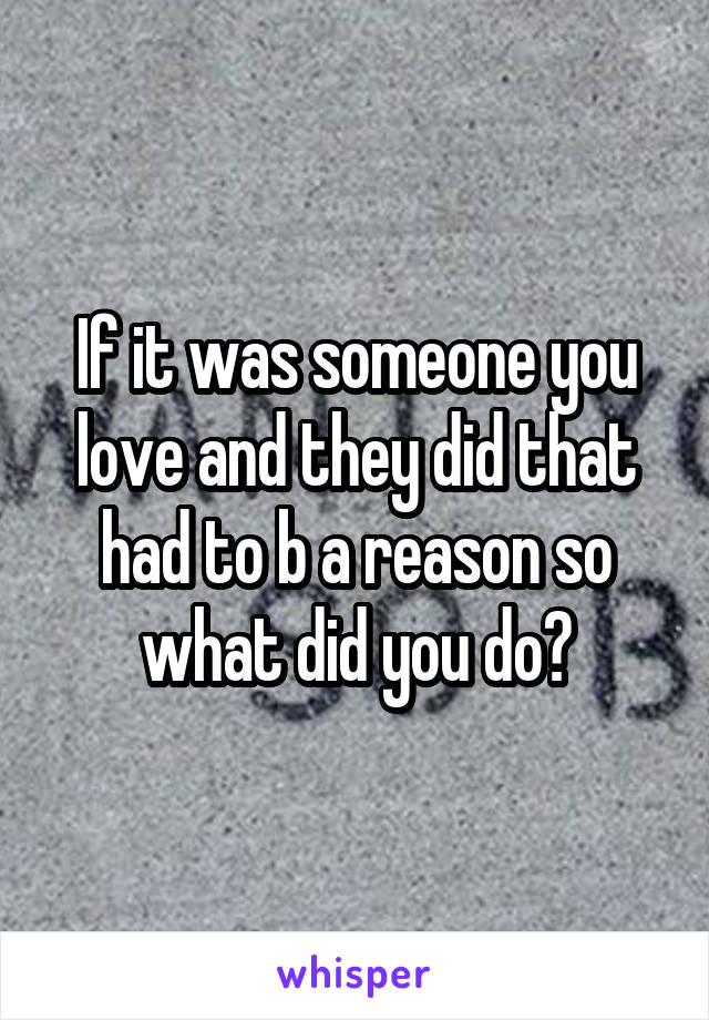 If it was someone you love and they did that had to b a reason so what did you do?
