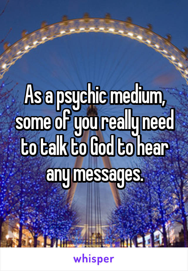 As a psychic medium, some of you really need to talk to God to hear any messages.