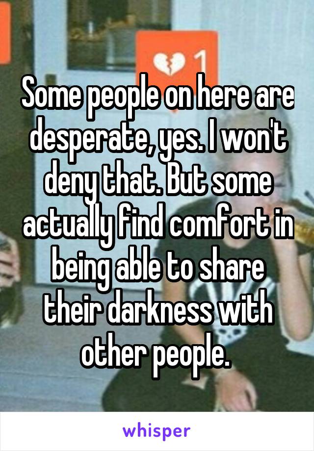Some people on here are desperate, yes. I won't deny that. But some actually find comfort in being able to share their darkness with other people. 