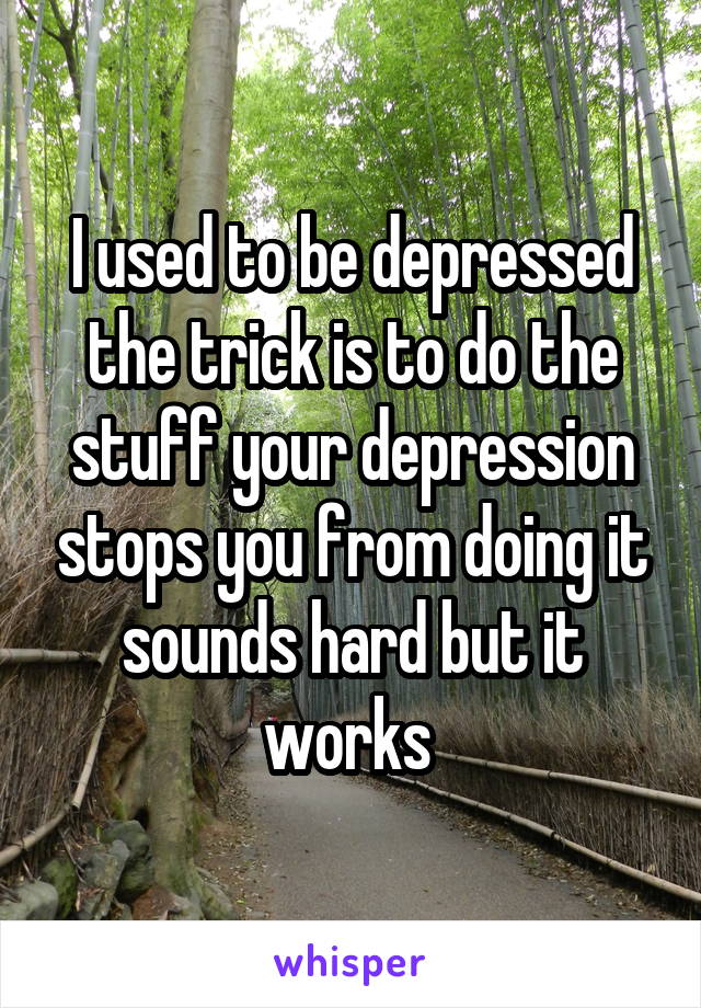 I used to be depressed the trick is to do the stuff your depression stops you from doing it sounds hard but it works 