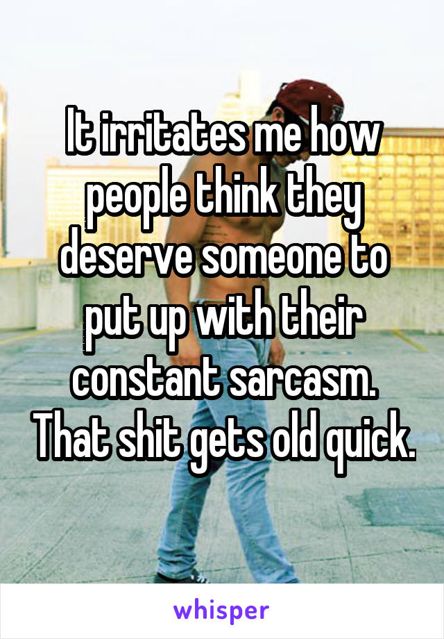 It irritates me how people think they deserve someone to put up with their constant sarcasm. That shit gets old quick. 