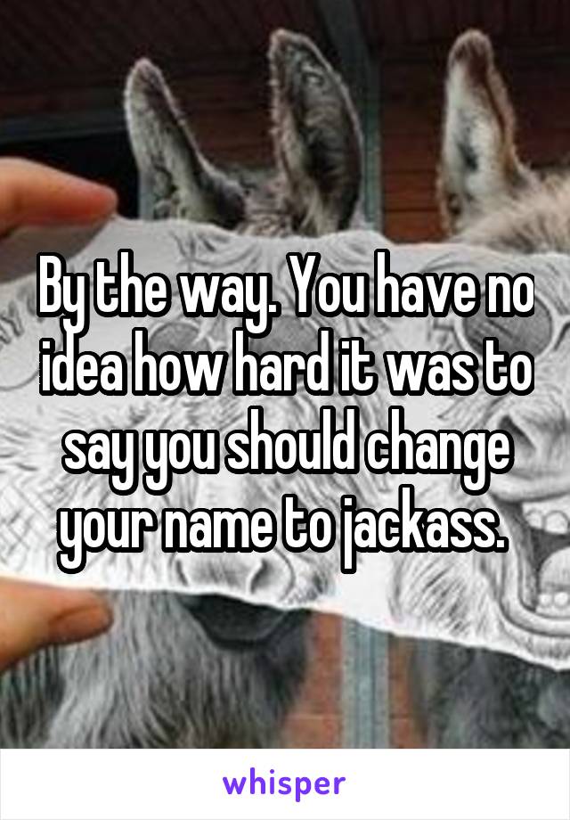 By the way. You have no idea how hard it was to say you should change your name to jackass. 