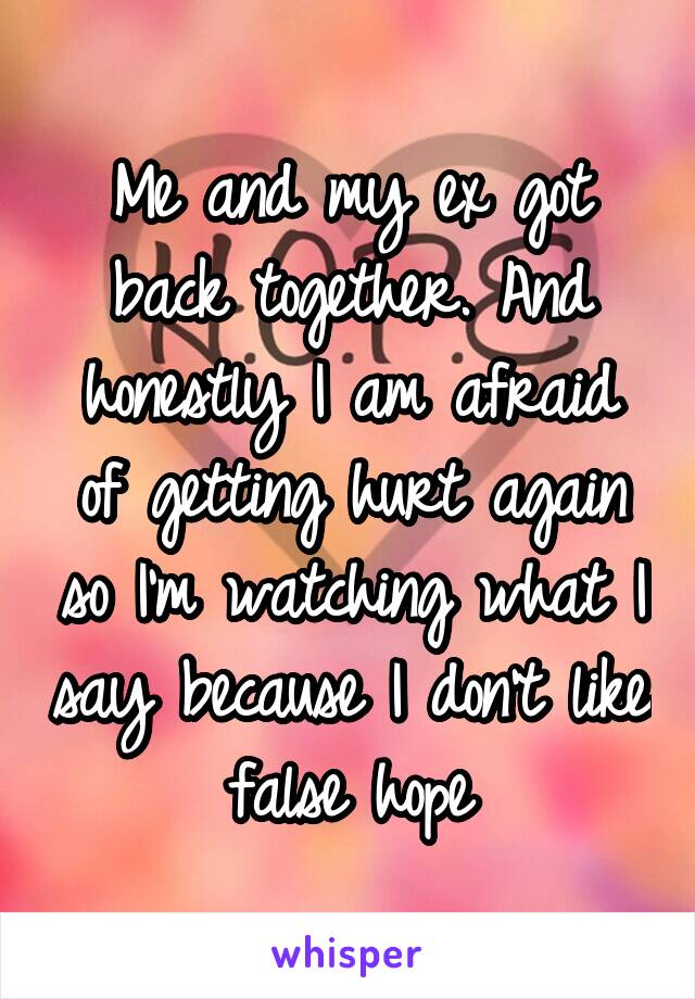Me and my ex got back together. And honestly I am afraid of getting hurt again so I'm watching what I say because I don't like false hope
