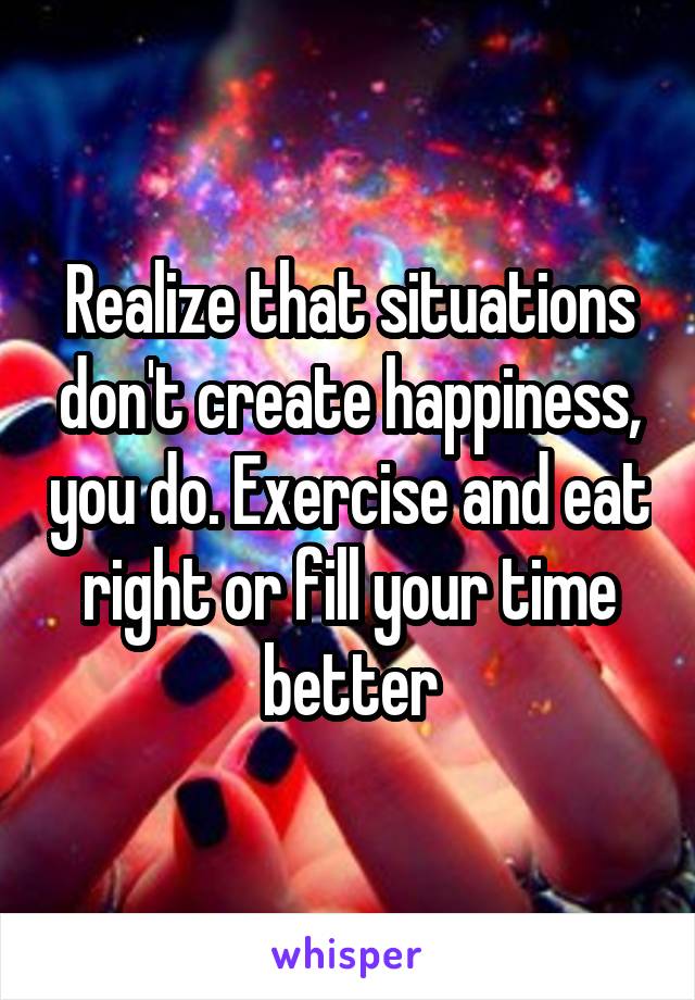 Realize that situations don't create happiness, you do. Exercise and eat right or fill your time better