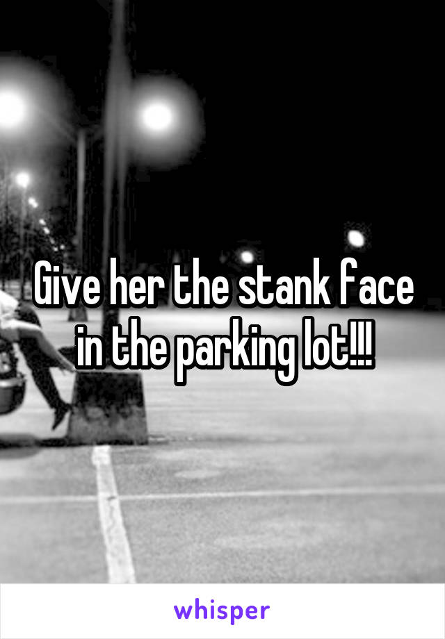 Give her the stank face in the parking lot!!!