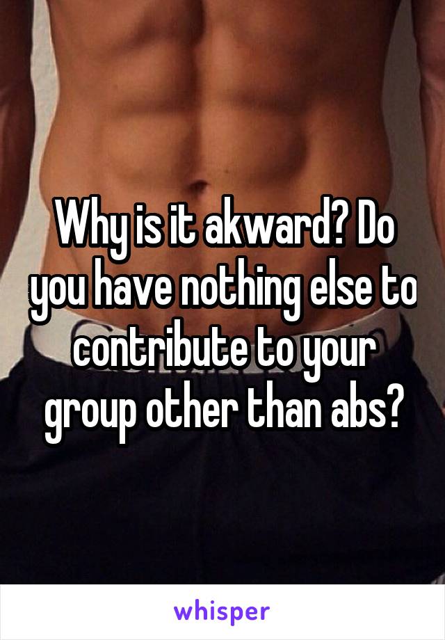 Why is it akward? Do you have nothing else to contribute to your group other than abs?