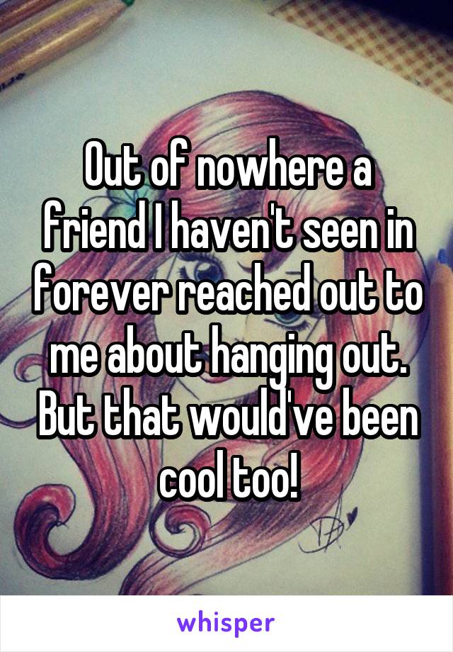 Out of nowhere a friend I haven't seen in forever reached out to me about hanging out. But that would've been cool too!
