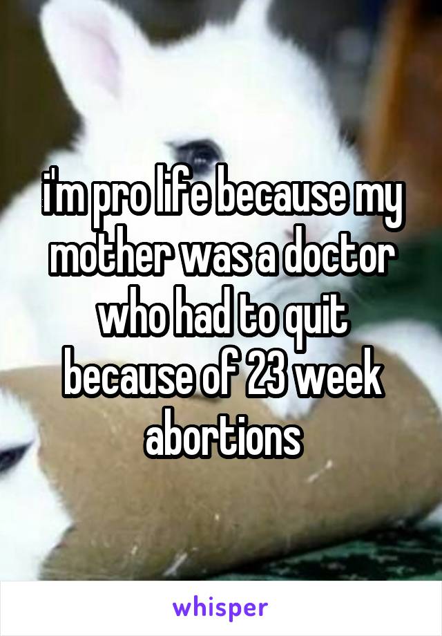 i'm pro life because my mother was a doctor who had to quit because of 23 week abortions