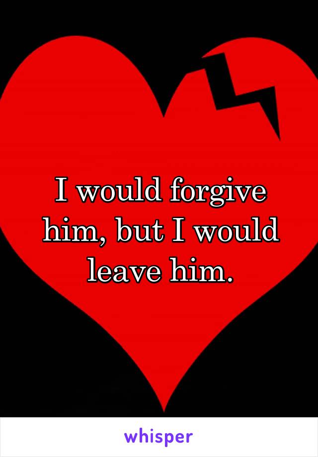 I would forgive him, but I would leave him.