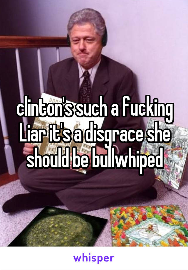 clinton's such a fucking Liar it's a disgrace she should be bullwhiped