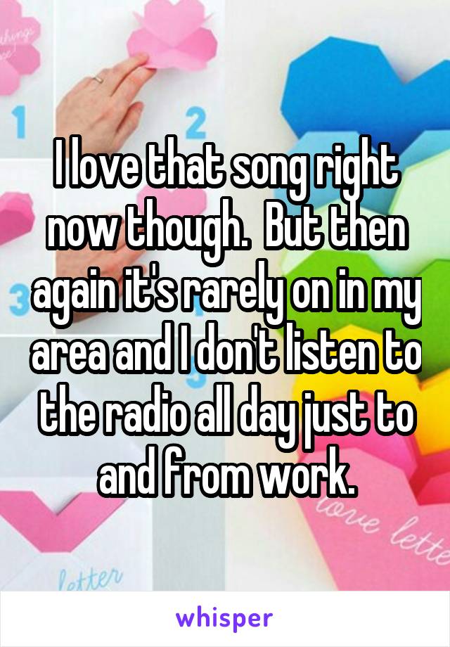 I love that song right now though.  But then again it's rarely on in my area and I don't listen to the radio all day just to and from work.