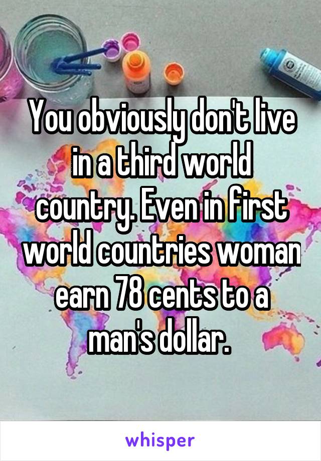 You obviously don't live in a third world country. Even in first world countries woman earn 78 cents to a man's dollar. 