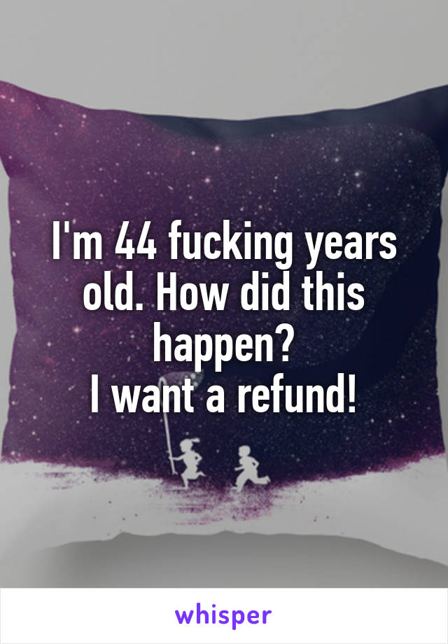 I'm 44 fucking years old. How did this happen?
I want a refund!