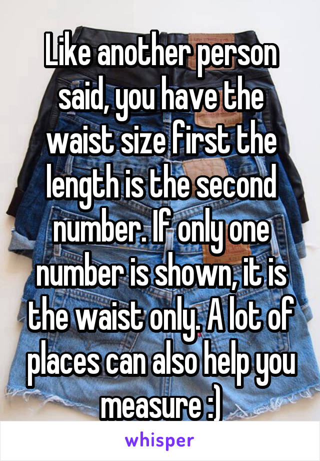 Like another person said, you have the waist size first the length is the second number. If only one number is shown, it is the waist only. A lot of places can also help you measure :)