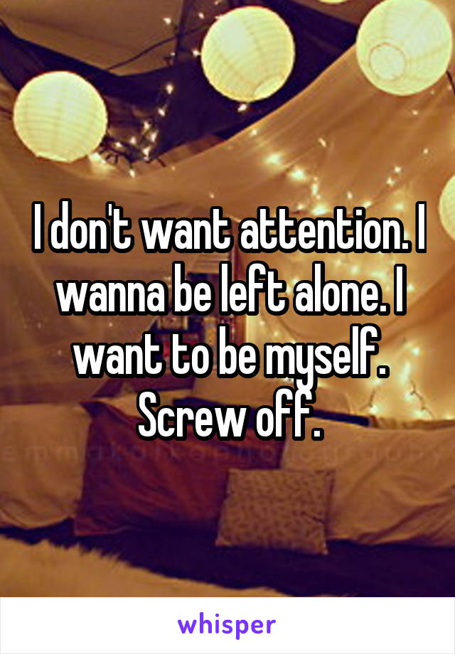 I don't want attention. I wanna be left alone. I want to be myself. Screw off.