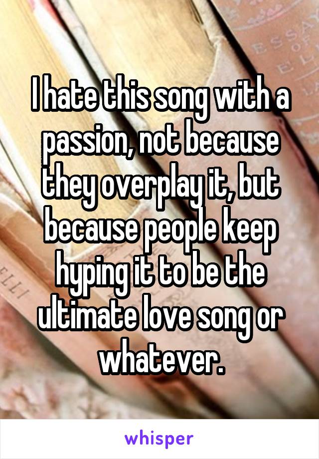 I hate this song with a passion, not because they overplay it, but because people keep hyping it to be the ultimate love song or whatever.