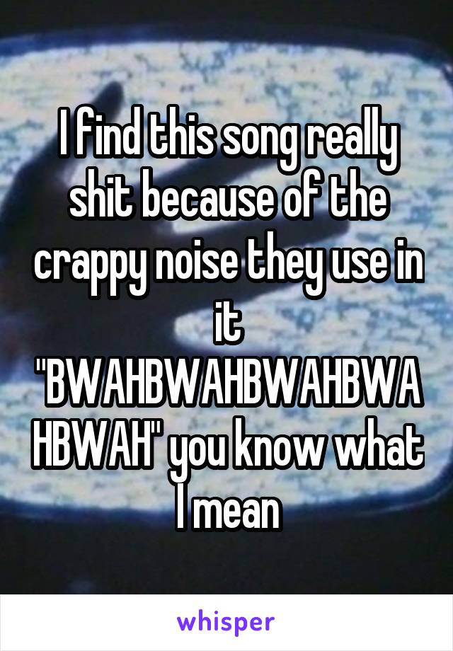 I find this song really shit because of the crappy noise they use in it "BWAHBWAHBWAHBWAHBWAH" you know what I mean