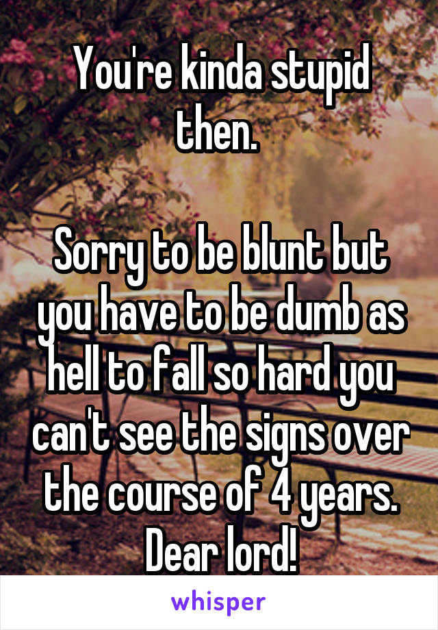 You're kinda stupid then. 

Sorry to be blunt but you have to be dumb as hell to fall so hard you can't see the signs over the course of 4 years. Dear lord!