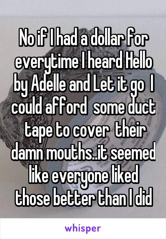 No if I had a dollar for everytime I heard Hello by Adelle and Let it go  I could afford  some duct  tape to cover  their damn mouths..it seemed like everyone liked those better than I did