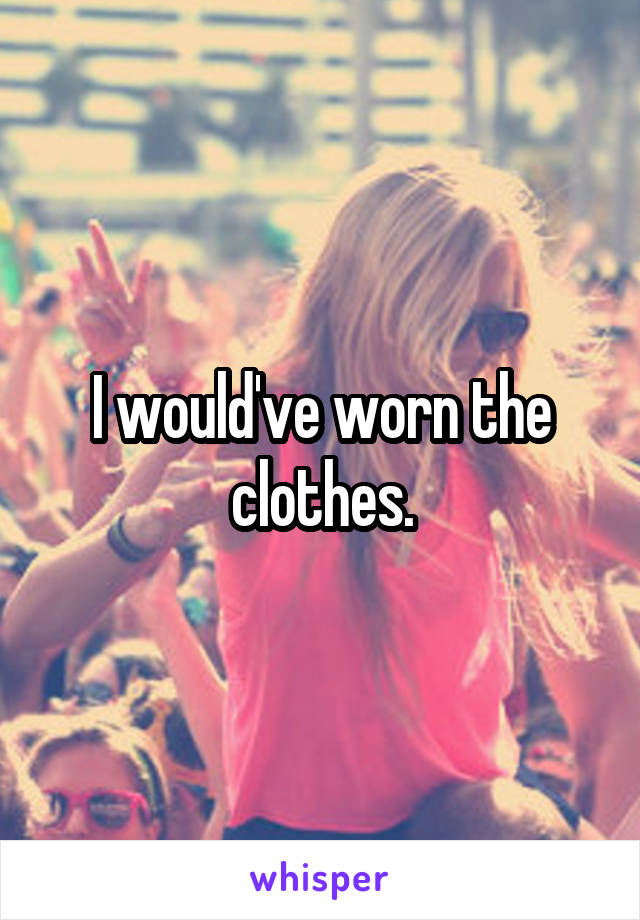 I would've worn the clothes.