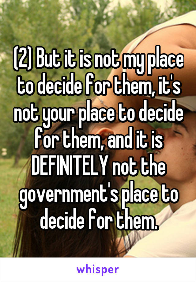 (2) But it is not my place to decide for them, it's not your place to decide for them, and it is DEFINITELY not the government's place to decide for them.