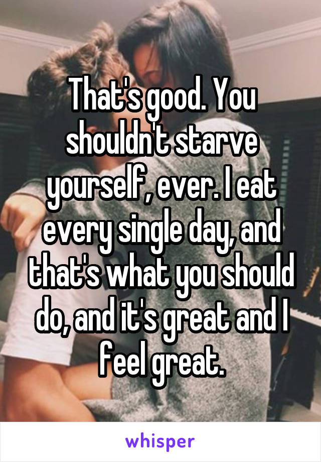 That's good. You shouldn't starve yourself, ever. I eat every single day, and that's what you should do, and it's great and I feel great.