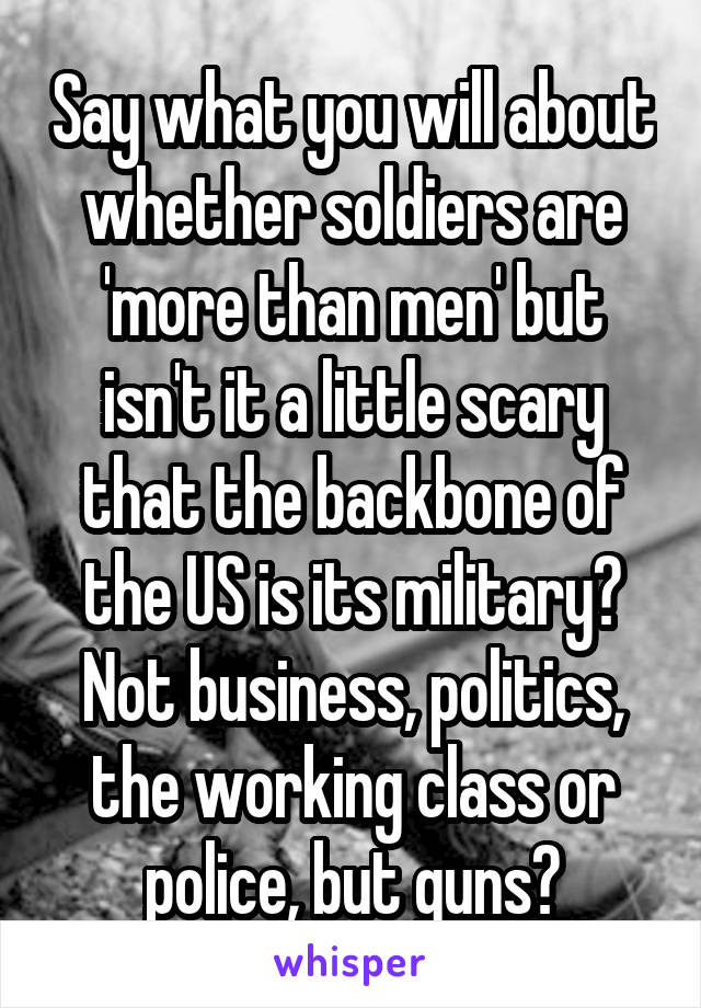 Say what you will about whether soldiers are 'more than men' but isn't it a little scary that the backbone of the US is its military? Not business, politics, the working class or police, but guns?