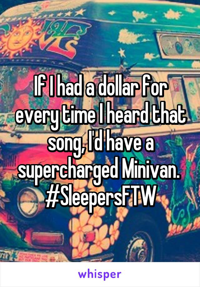 If I had a dollar for every time I heard that song, I'd have a supercharged Minivan. 
#SleepersFTW