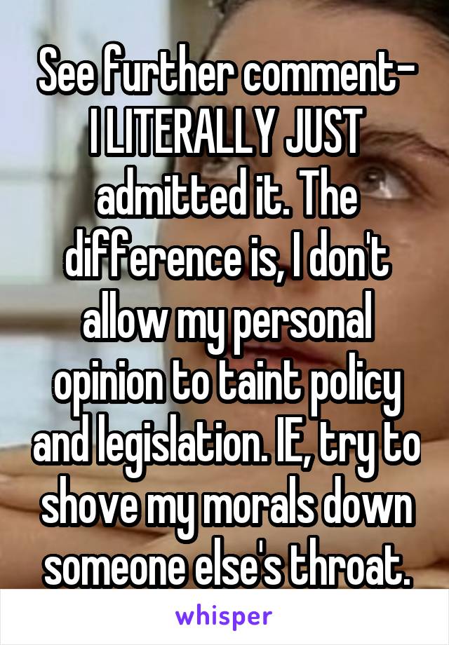 See further comment- I LITERALLY JUST admitted it. The difference is, I don't allow my personal opinion to taint policy and legislation. IE, try to shove my morals down someone else's throat.