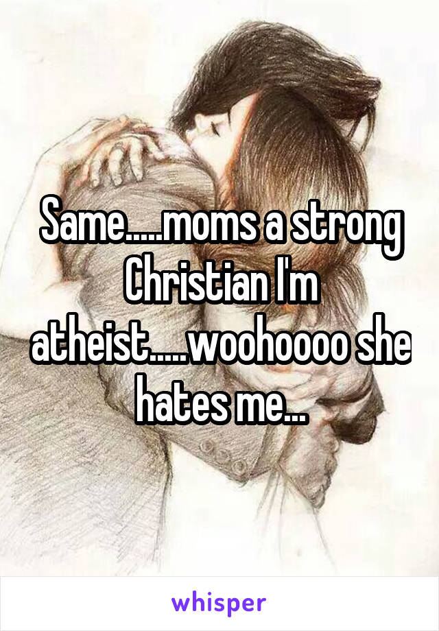 Same.....moms a strong Christian I'm atheist.....woohoooo she hates me...
