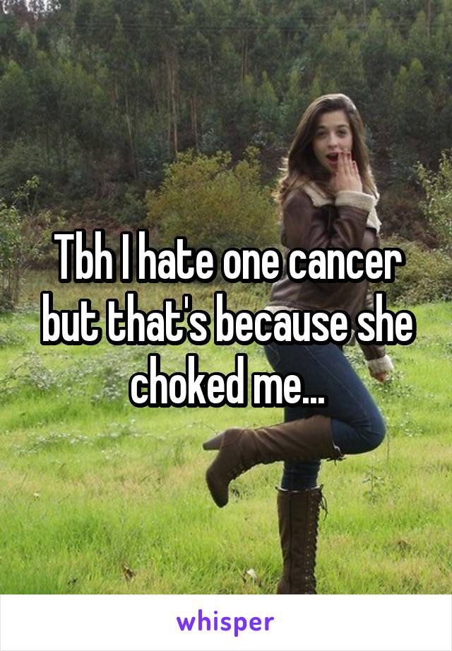 Tbh I hate one cancer but that's because she choked me...