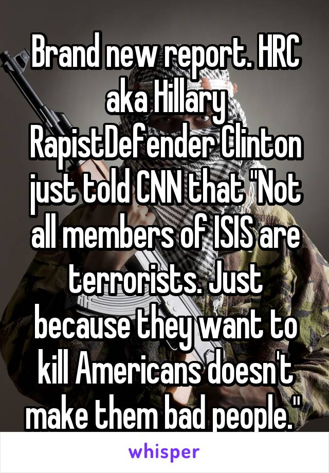 Brand new report. HRC aka Hillary RapistDefender Clinton just told CNN that "Not all members of ISIS are terrorists. Just because they want to kill Americans doesn't make them bad people." 