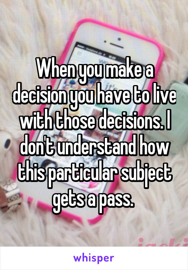 When you make a decision you have to live with those decisions. I don't understand how this particular subject gets a pass. 