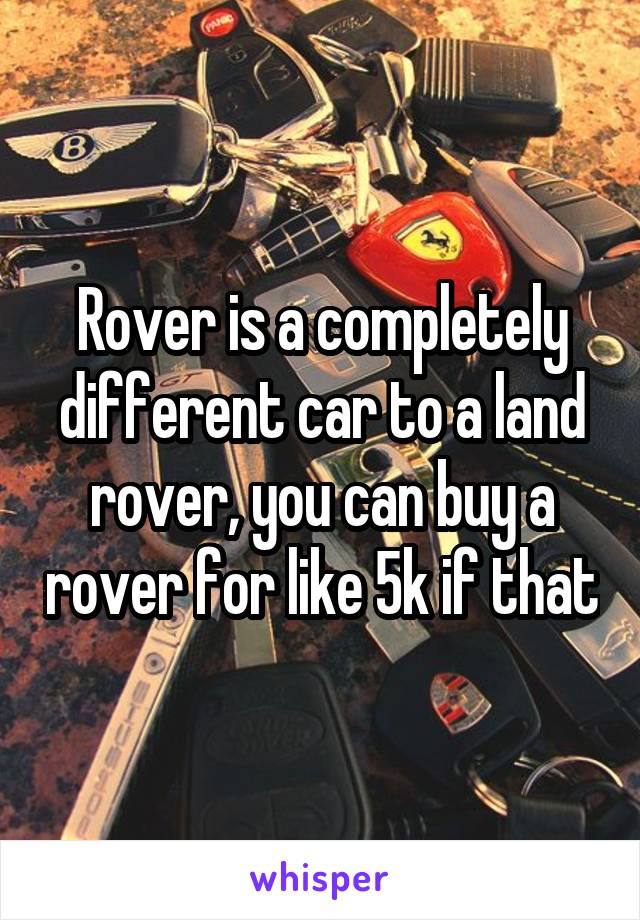 Rover is a completely different car to a land rover, you can buy a rover for like 5k if that