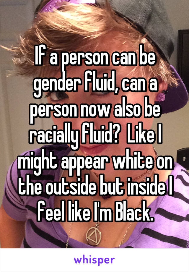 If a person can be gender fluid, can a person now also be racially fluid?  Like I might appear white on the outside but inside I feel like I'm Black.