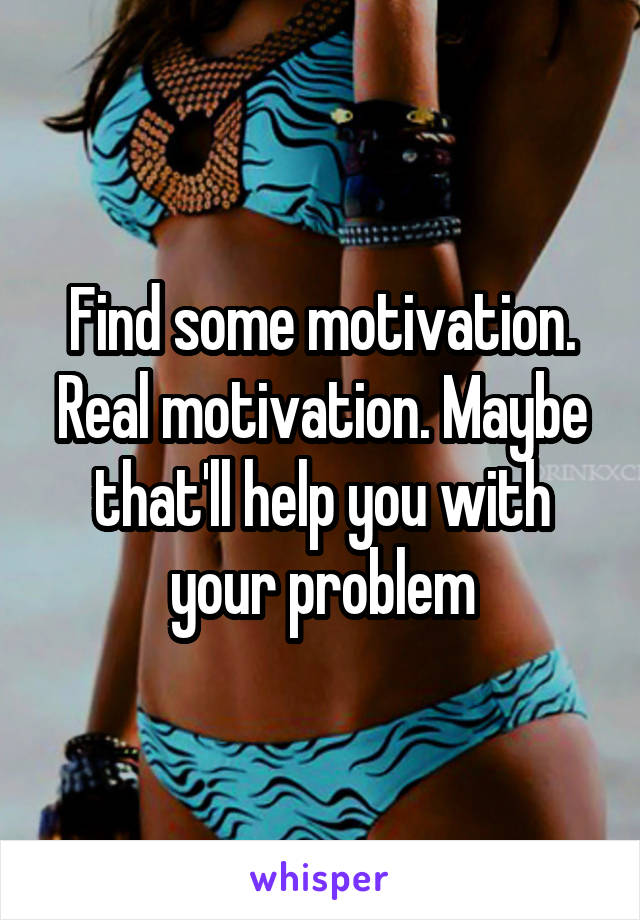 Find some motivation. Real motivation. Maybe that'll help you with your problem