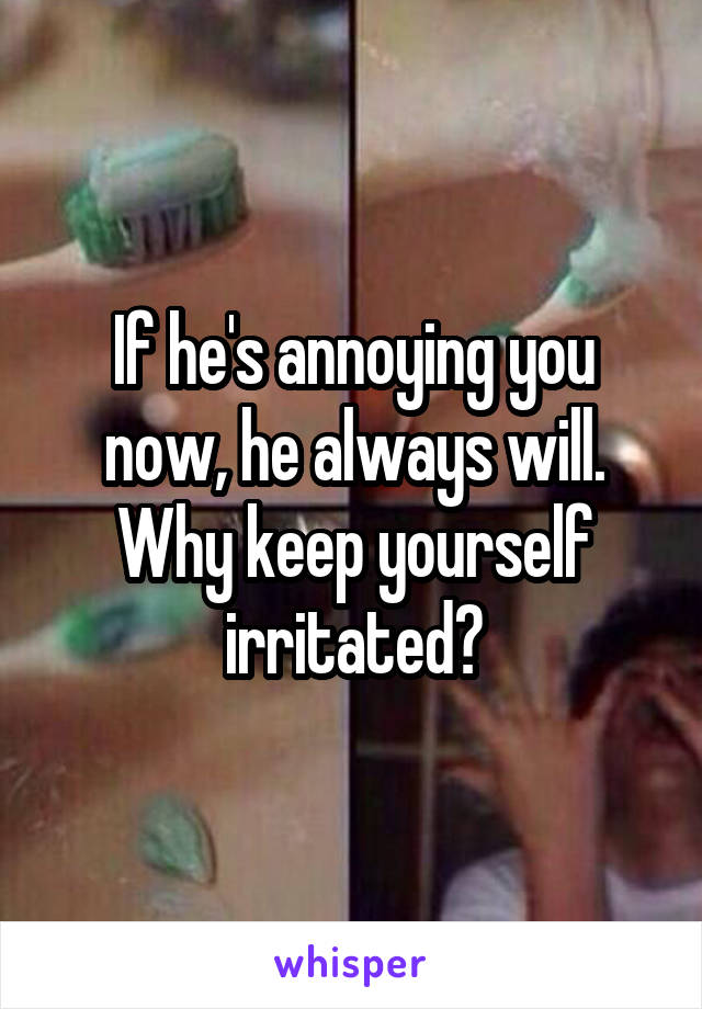 If he's annoying you now, he always will. Why keep yourself irritated?