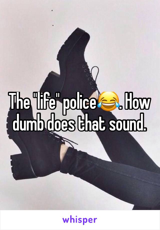 The "life" police😂. How dumb does that sound. 