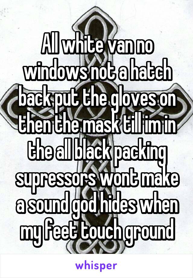 All white van no windows not a hatch back put the gloves on then the mask till im in the all black packing supressors wont make a sound god hides when my feet touch ground