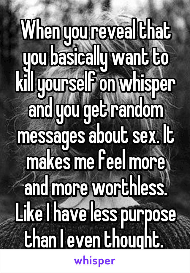 When you reveal that you basically want to kill yourself on whisper and you get random messages about sex. It makes me feel more and more worthless. Like I have less purpose than I even thought. 