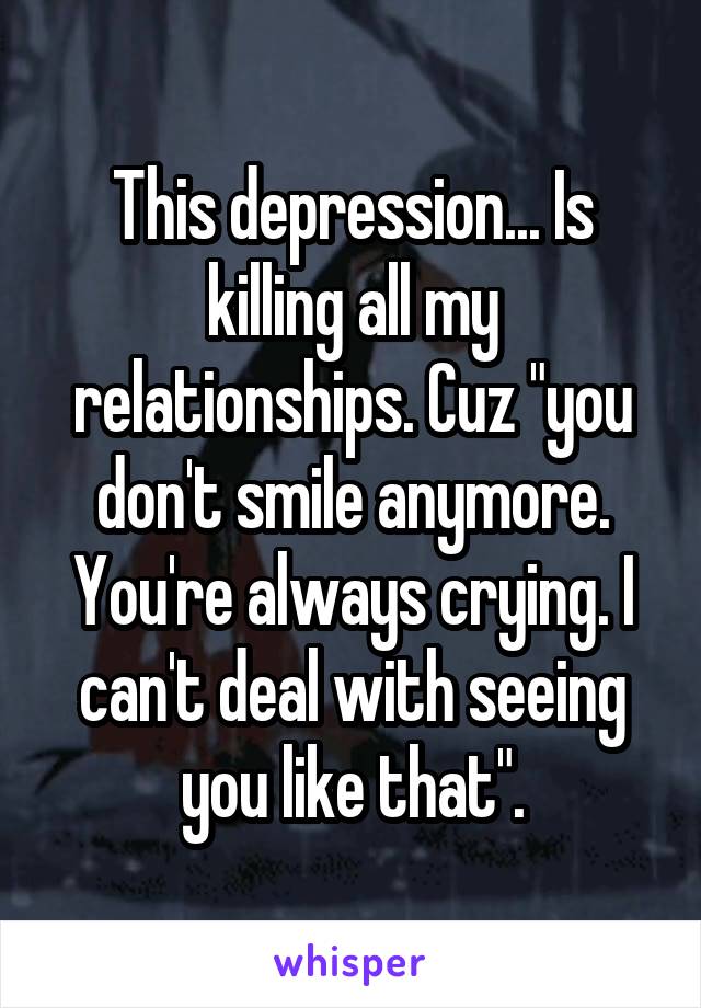 This depression... Is killing all my relationships. Cuz "you don't smile anymore. You're always crying. I can't deal with seeing you like that".