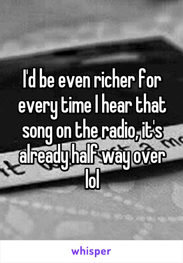 I'd be even richer for every time I hear that song on the radio, it's already half way over lol